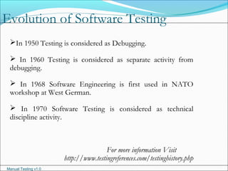 Manual Testing v1.0
Evolution of Software Testing
In 1950 Testing is considered as Debugging.
 In 1960 Testing is considered as separate activity from
debugging.
 In 1968 Software Engineering is first used in NATO
workshop at West German.
 In 1970 Software Testing is considered as technical
discipline activity.
For more information Visit
http://www.testingreferences.com/testinghistory.php
 