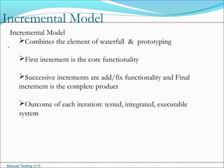 Manual Testing v1.0
Incremental Model
.
Incremental Model
Combines the element of waterfall & prototyping
First increment is the core functionality
Successive increments are add/fix functionality and Final
increment is the complete product
Outcome of each iteration: tested, integrated, executable
system
 