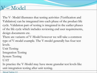 Manual Testing v1.0
V – Model
.
The V- Model illustrates that testing activities (Verification and
Validation) can be integrated into each phase of the product life
cycle. Validation part of testing is integrated in the earlier phases
of the life cycle which includes reviewing end user requirements,
design documents etc.
There are variants of V-Model however we will take a common
type of V-model example. The V-model generally has four test
levels.
Unit Testing
Integration Testing
System Testing
UAT
In practice the V-Model may have more granular test levels like
unit integration testing after unit testing.
 