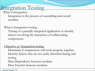 Manual Testing v1.0
Integration Testing
What is Integration.
Integration is the process of assembling unit-tested
modules
What is Integration testing.
Testing of a partially integrated application to identify
defects involving the interaction of collaborating
components.
Objective of Integration testing.
Determine if components will work properly together.
Identify defects that are not easily identified during unit
testing
Data Dependency between modules
Data Transfer between modules.
 
