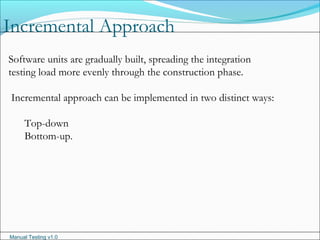 Manual Testing v1.0
Incremental Approach
Software units are gradually built, spreading the integration
testing load more evenly through the construction phase.
Incremental approach can be implemented in two distinct ways:
Top-down
Bottom-up.
 