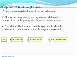 Manual Testing v1.0
Top-down Integration
 Program is merged and tested from top to bottom.
 Modules are integrated by moving downward through the
control hierarchy, beginning with the main control module.
 A module will be integrated into the system only when the
module which calls it has been already integrated successfully.
 