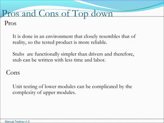 Manual Testing v1.0
Pros and Cons of Top down
Pros
It is done in an environment that closely resembles that of
reality, so the tested product is more reliable.
Stubs are functionally simpler than drivers and therefore,
stub can be written with less time and labor.
Cons
Unit testing of lower modules can be complicated by the
complexity of upper modules.
 
