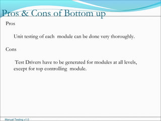 Manual Testing v1.0
Pros & Cons of Bottom up
Pros
Unit testing of each module can be done very thoroughly.
Cons
Test Drivers have to be generated for modules at all levels,
except for top controlling module.
 