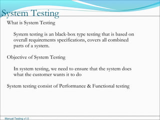 Manual Testing v1.0
System Testing
What is System Testing
System testing is an black-box type testing that is based on
overall requirements specifications, covers all combined
parts of a system.
Objective of System Testing
In system testing, we need to ensure that the system does
what the customer wants it to do
System testing consist of Performance & Functional testing
 