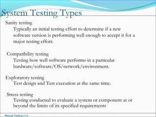 Manual Testing v1.0
System Testing Types
Sanity testing
Typically an initial testing effort to determine if a new
software version is performing well enough to accept it for a
major testing effort.
Compatibility testing
Testing how well software performs in a particular
hardware/software/OS/network/environment.
Exploratory testing
Test design and Test execution at the same time.
Stress testing
Testing conducted to evaluate a system or component at or
beyond the limits of its specified requirements
 
