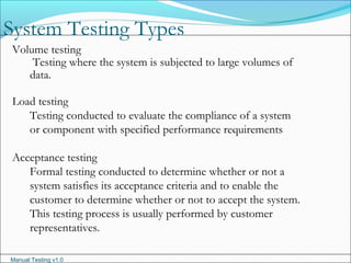 Manual Testing v1.0
System Testing Types
Volume testing
Testing where the system is subjected to large volumes of
data.
Load testing
Testing conducted to evaluate the compliance of a system
or component with specified performance requirements
Acceptance testing
Formal testing conducted to determine whether or not a
system satisfies its acceptance criteria and to enable the
customer to determine whether or not to accept the system.
This testing process is usually performed by customer
representatives.
 