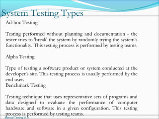 Manual Testing v1.0
System Testing Types
Ad-hoc Testing
Testing performed without planning and documentation - the
tester tries to 'break' the system by randomly trying the system's
functionality. This testing process is performed by testing teams.
Alpha Testing
Type of testing a software product or system conducted at the
developer's site. This testing process is usually performed by the
end user.
Benchmark Testing
Testing technique that uses representative sets of programs and
data designed to evaluate the performance of computer
hardware and software in a given configuration. This testing
process is performed by testing teams.
 