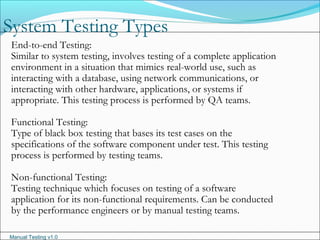 Manual Testing v1.0
System Testing Types
End-to-end Testing:
Similar to system testing, involves testing of a complete application
environment in a situation that mimics real-world use, such as
interacting with a database, using network communications, or
interacting with other hardware, applications, or systems if
appropriate. This testing process is performed by QA teams.
Functional Testing:
Type of black box testing that bases its test cases on the
specifications of the software component under test. This testing
process is performed by testing teams.
Non-functional Testing:
Testing technique which focuses on testing of a software
application for its non-functional requirements. Can be conducted
by the performance engineers or by manual testing teams.
 