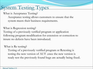 Manual Testing v1.0
System Testing Types
What is Acceptance Testing?
Acceptance testing allows customers to ensure that the
system meets their business requirements.
What is Regression testing?
Testing of a previously verified program or application
following program modification for extension or correction to
insure no defects have been introduced.
What is Re testing?
Testing of a previously verified program or Retesting is
testing the new version of AUT .once the new version is
ready test the previously found bugs are actually being fixed.
 