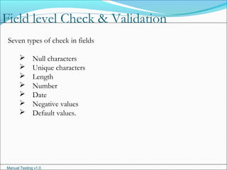 Manual Testing v1.0
Field level Check & Validation
Seven types of check in fields
 Null characters
 Unique characters
 Length
 Number
 Date
 Negative values
 Default values.
 
