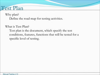 Manual Testing v1.0
Test Plan
Why plan?
Define the road map for testing activities.
What is Test Plan?
Test plan is the document, which specify the test
conditions, features, functions that will be tested for a
specific level of testing.
 