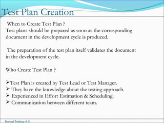 Manual Testing v1.0
When to Create Test Plan ?
Test plans should be prepared as soon as the corresponding
document in the development cycle is produced.
The preparation of the test plan itself validates the document
in the development cycle.
Who Create Test Plan ?
Test Plan is created by Test Lead or Test Manager.
 They have the knowledge about the testing approach.
 Experienced in Effort Estimation & Scheduling.
 Communication between different team.
Test Plan Creation
 