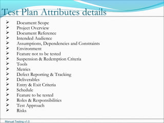 Manual Testing v1.0
 Document Scope
 Project Overview
 Document Reference
 Intended Audience
 Assumptions, Dependencies and Constraints
 Environment
 Feature not to be tested
 Suspension & Redemption Criteria
 Tools
 Metrics
 Defect Reporting & Tracking
 Deliverables
 Entry & Exit Criteria
 Schedule
 Feature to be tested
 Roles & Responsibilities
 Test Approach
 Risks
Test Plan Attributes details
 