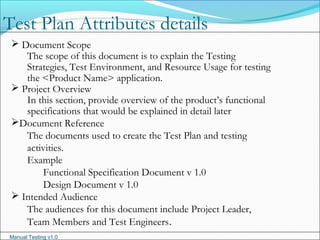 Manual Testing v1.0
 Document Scope
The scope of this document is to explain the Testing
Strategies, Test Environment, and Resource Usage for testing
the <Product Name> application.
 Project Overview
In this section, provide overview of the product’s functional
specifications that would be explained in detail later
Document Reference
The documents used to create the Test Plan and testing
activities.
Example
Functional Specification Document v 1.0
Design Document v 1.0
 Intended Audience
The audiences for this document include Project Leader,
Team Members and Test Engineers.
Test Plan Attributes details
 