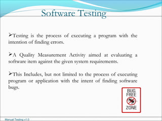 Manual Testing v1.0
Software Testing
Testing is the process of executing a program with the
intention of finding errors.
A Quality Measurement Activity aimed at evaluating a
software item against the given system requirements.
This Includes, but not limited to the process of executing
program or application with the intent of finding software
bugs.
 
