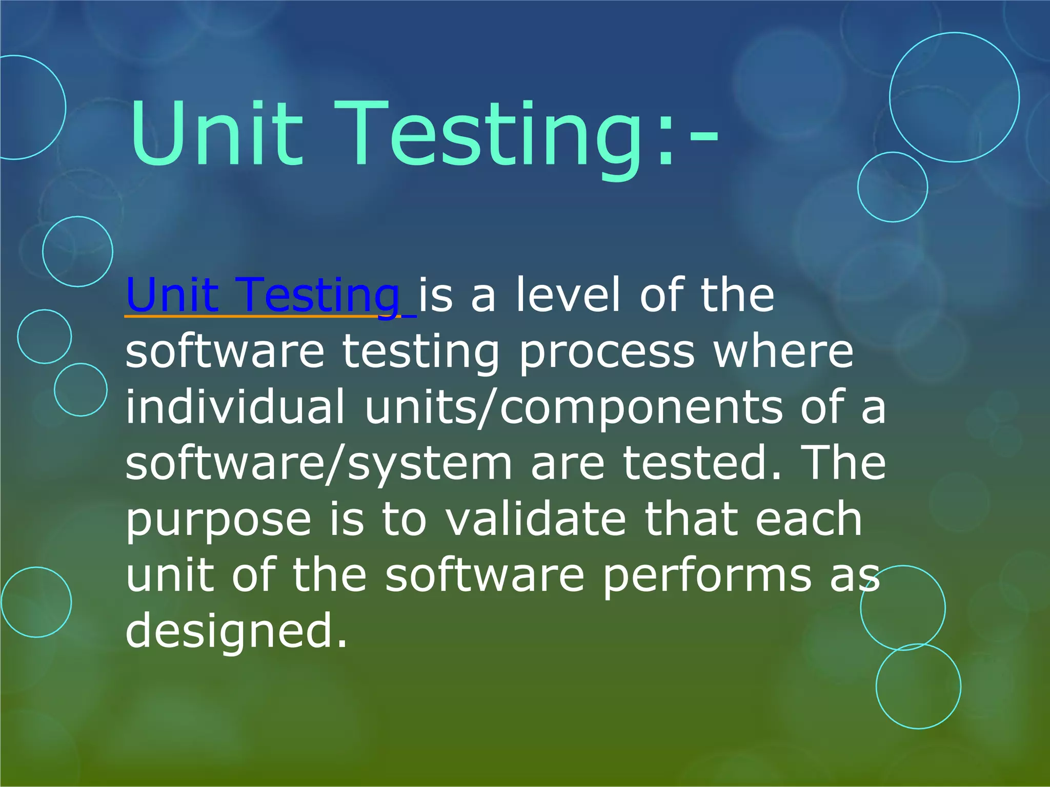 Unit Testing:- Unit Testing is a level of the software testing process where individual units/components of a software/system are tested. The purpose is to validate that each unit of the software performs as designed. 