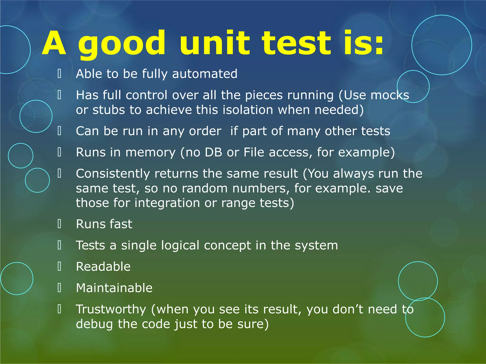 A good unit test is: 🞅 Able to be fully automated 🞅 Has full control over all the pieces running (Use mocks or stubs to achieve this isolation when needed) 🞅 Can be run in any order if part of many other tests 🞅 Runs in memory (no DB or File access, for example) 🞅 Consistently returns the same result (You always run the same test, so no random numbers, for example. save those for integration or range tests) 🞅 Runs fast 🞅 Tests a single logical concept in the system 🞅 Readable 🞅 Maintainable 🞅 Trustworthy (when you see its result, you don’t need to debug the code just to be sure) 