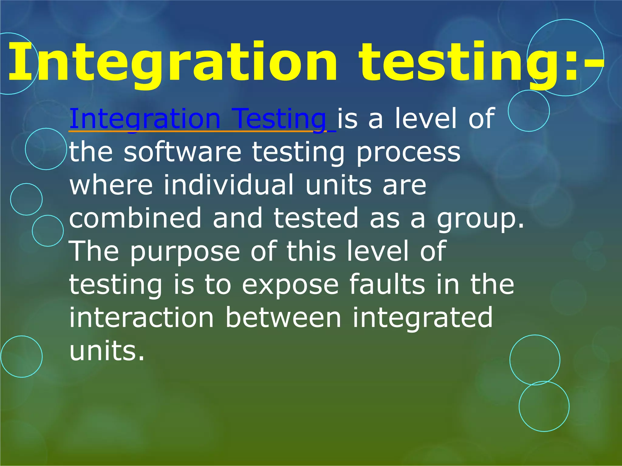 Integration testing:- Integration Testing is a level of the software testing process where individual units are combined and tested as a group. The purpose of this level of testing is to expose faults in the interaction between integrated units. 