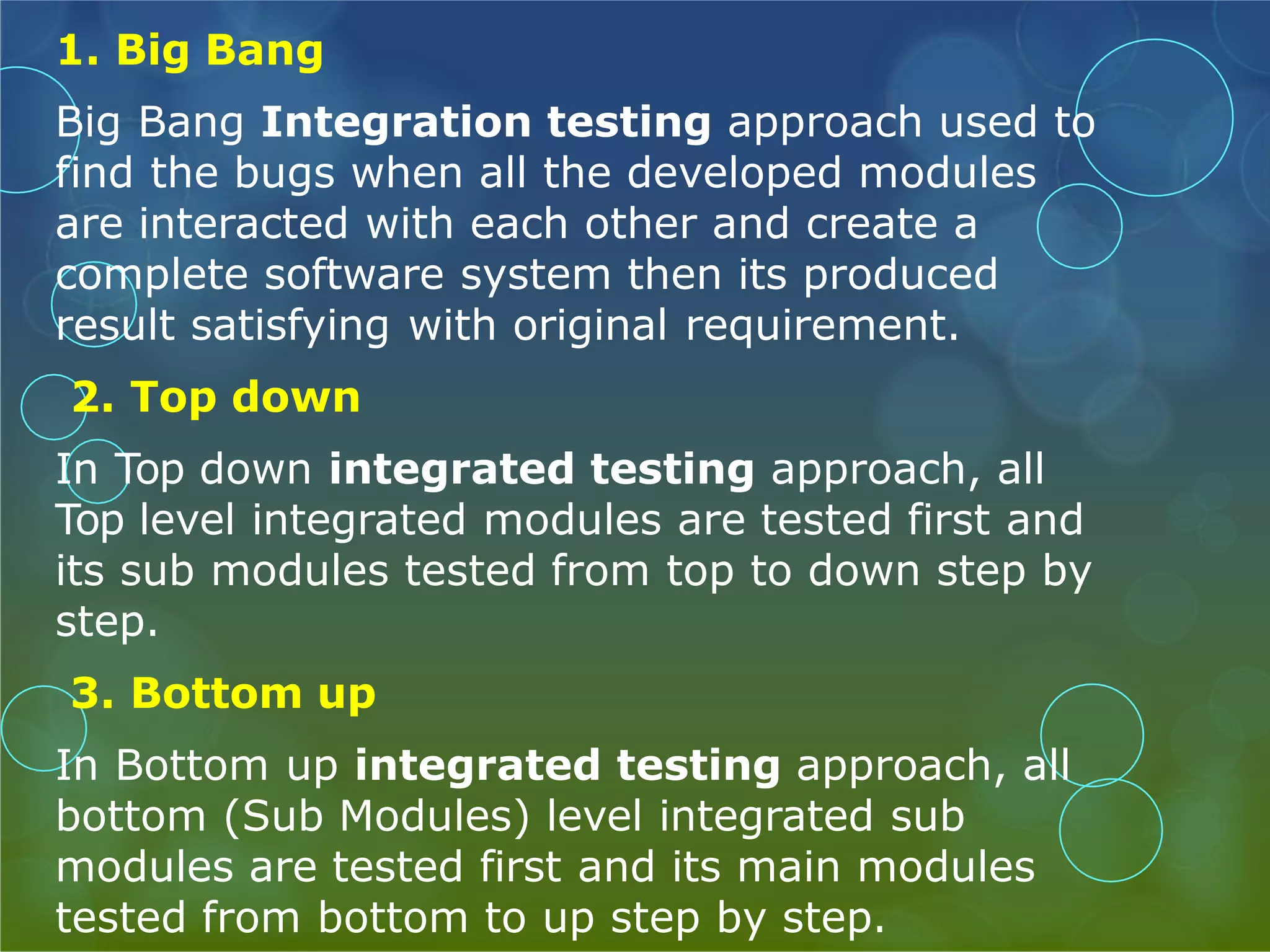 1. Big Bang Big Bang Integration testing approach used to find the bugs when all the developed modules are interacted with each other and create a complete software system then its produced result satisfying with original requirement. 2. Top down In Top down integrated testing approach, all Top level integrated modules are tested first and its sub modules tested from top to down step by step. 3. Bottom up In Bottom up integrated testing approach, all bottom (Sub Modules) level integrated sub modules are tested first and its main modules tested from bottom to up step by step. 