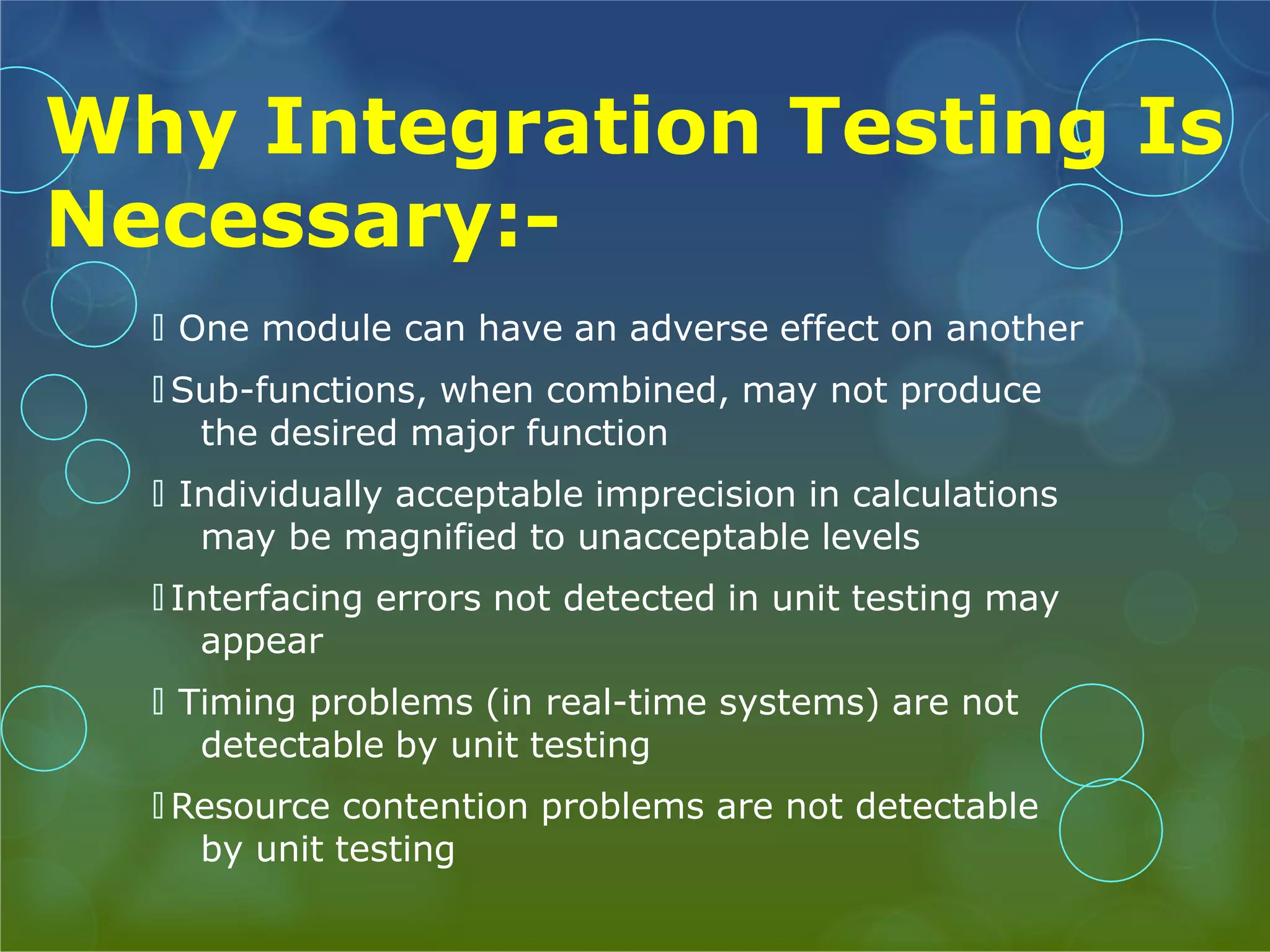 Why Integration Testing Is Necessary:- 🞅 One module can have an adverse effect on another 🞅 Sub-functions, when combined, may not produce the desired major function 🞅 Individually acceptable imprecision in calculations may be magnified to unacceptable levels 🞅 Interfacing errors not detected in unit testing may appear 🞅 Timing problems (in real-time systems) are not detectable by unit testing 🞅 Resource contention problems are not detectable by unit testing 