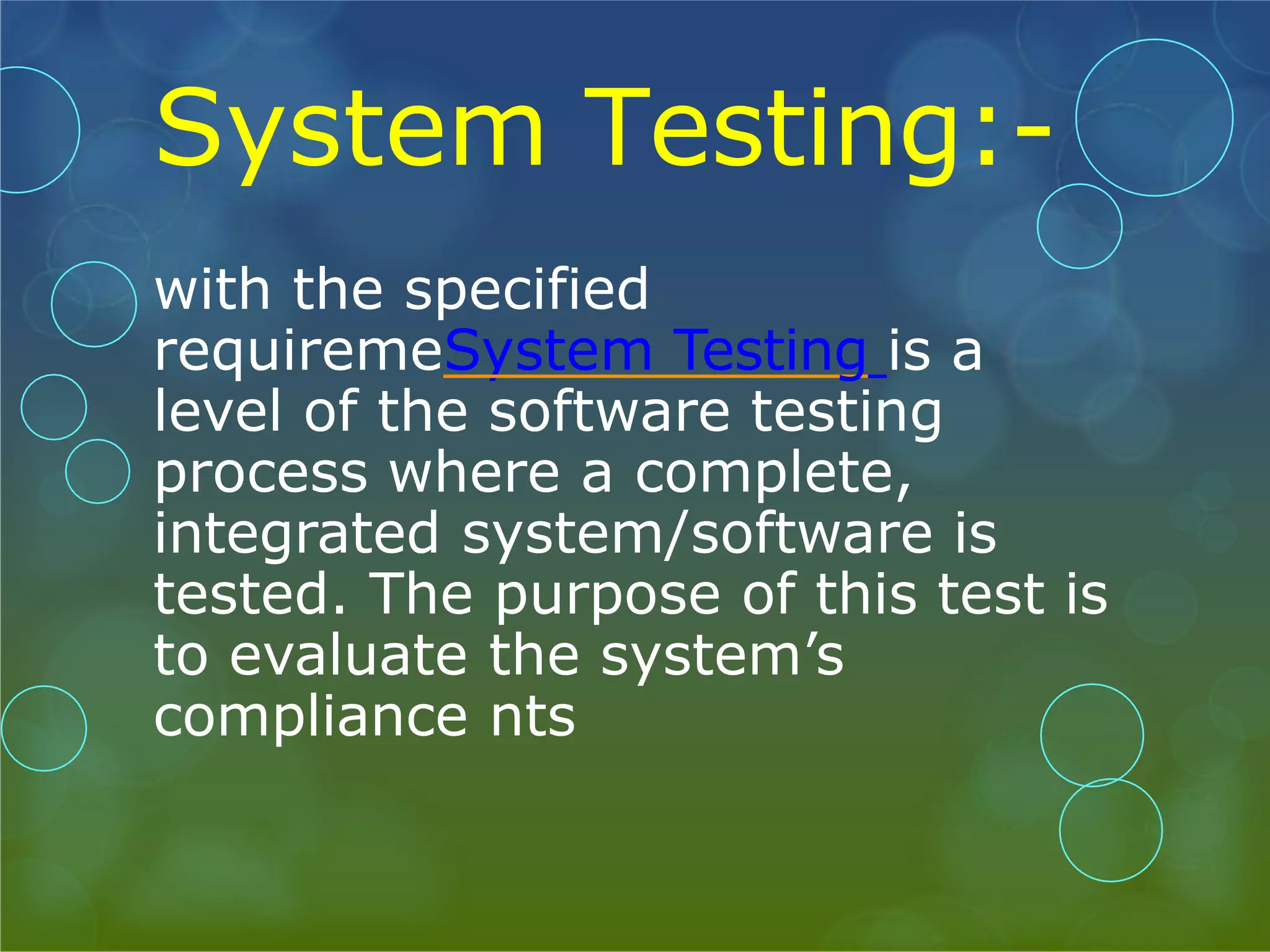 System Testing:- with the specified requiremeSystem Testing is a level of the software testing process where a complete, integrated system/software is tested. The purpose of this test is to evaluate the system’s compliance nts 