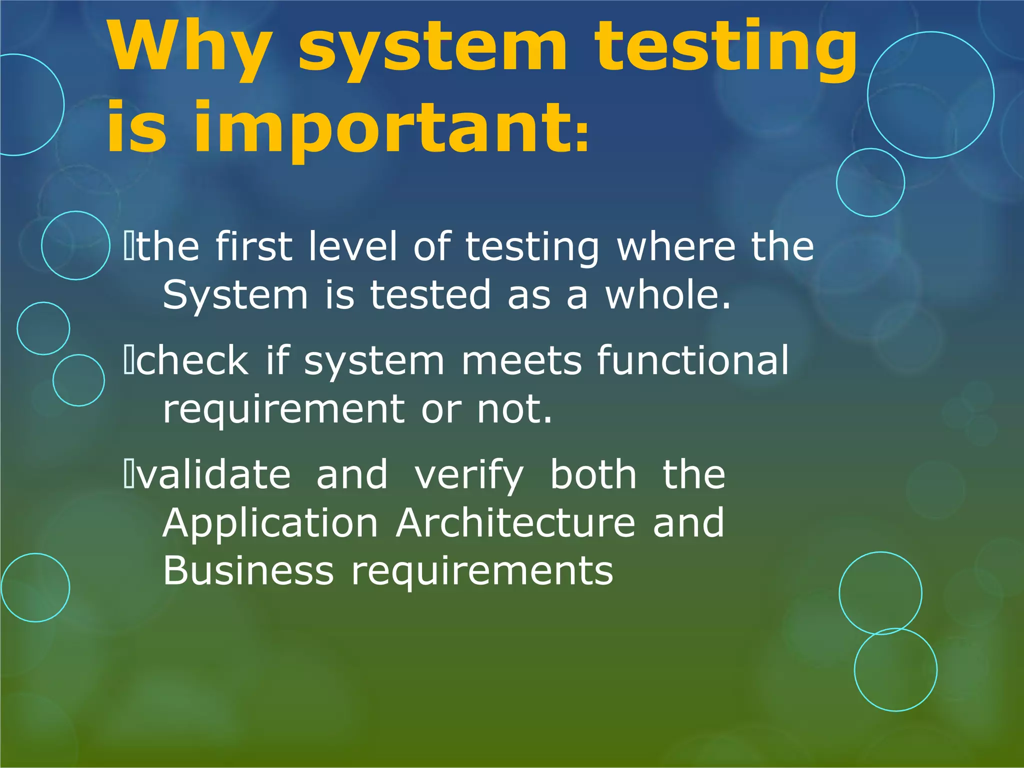 Why system testing is important: 🞅the first level of testing where the System is tested as a whole. 🞅check if system meets functional requirement or not. 🞅validate and verify both the Application Architecture and Business requirements 