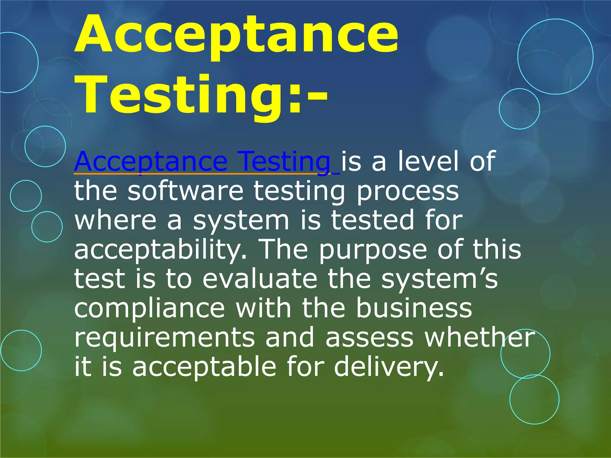 Acceptance Testing:- Acceptance Testing is a level of the software testing process where a system is tested for acceptability. The purpose of this test is to evaluate the system’s compliance with the business requirements and assess whether it is acceptable for delivery. 