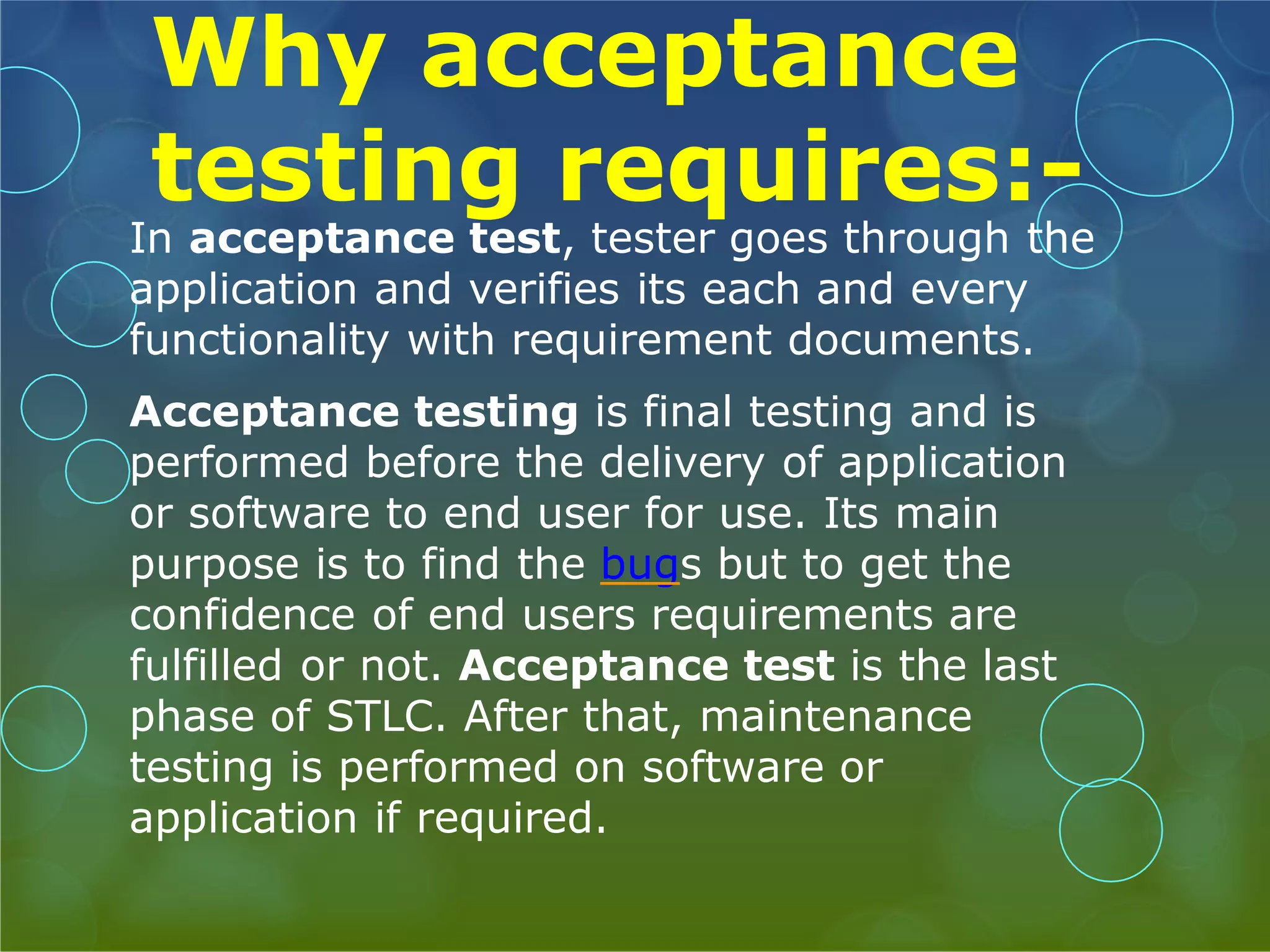 Why acceptance testing requires:- In acceptance test, tester goes through the application and verifies its each and every functionality with requirement documents. Acceptance testing is final testing and is performed before the delivery of application or software to end user for use. Its main purpose is to find the bugs but to get the confidence of end users requirements are fulfilled or not. Acceptance test is the last phase of STLC. After that, maintenance testing is performed on software or application if required. 
