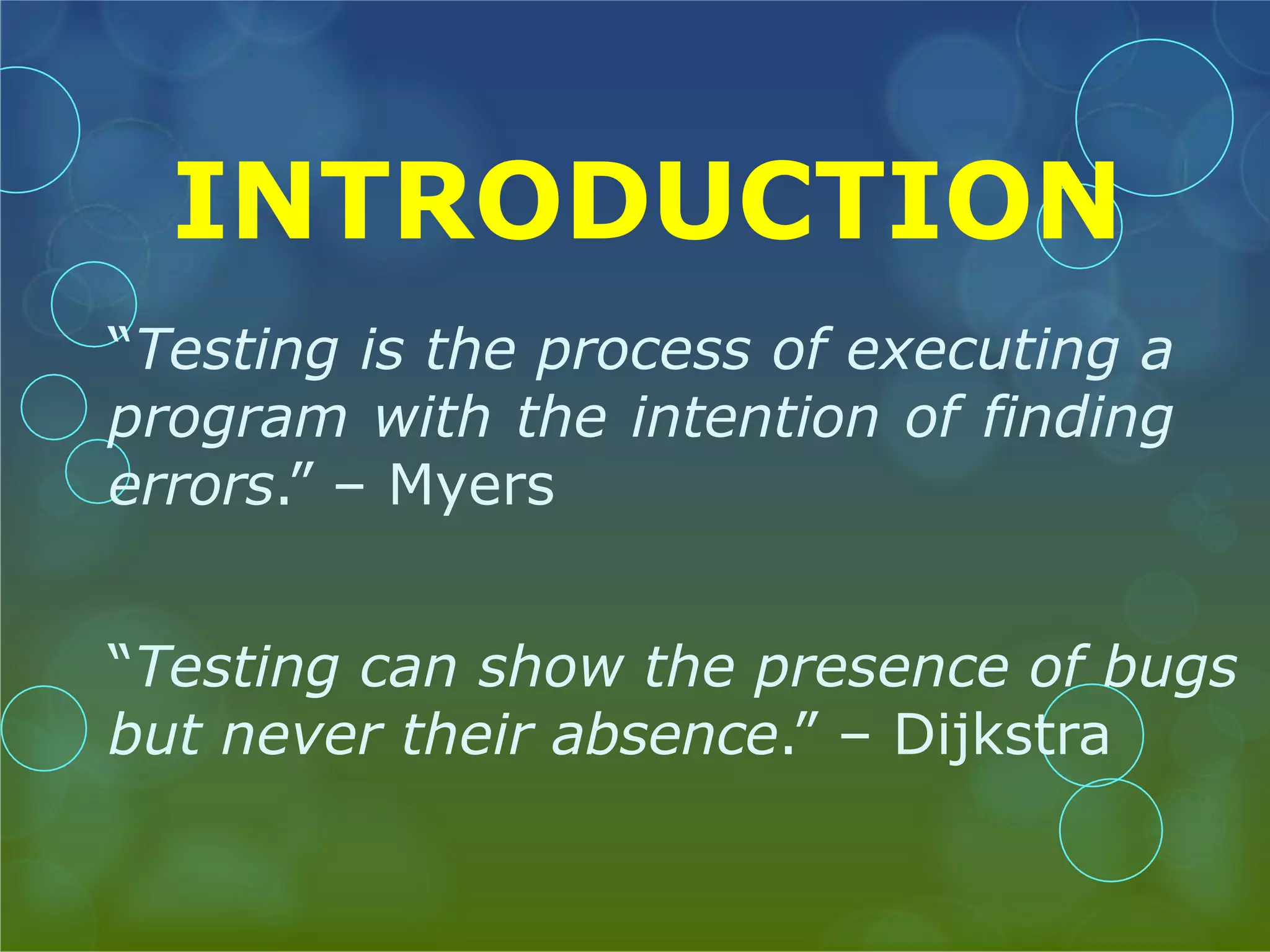 INTRODUCTION “Testing is the process of executing a program with the intention of finding errors.” – Myers “Testing can show the presence of bugs but never their absence.” – Dijkstra 