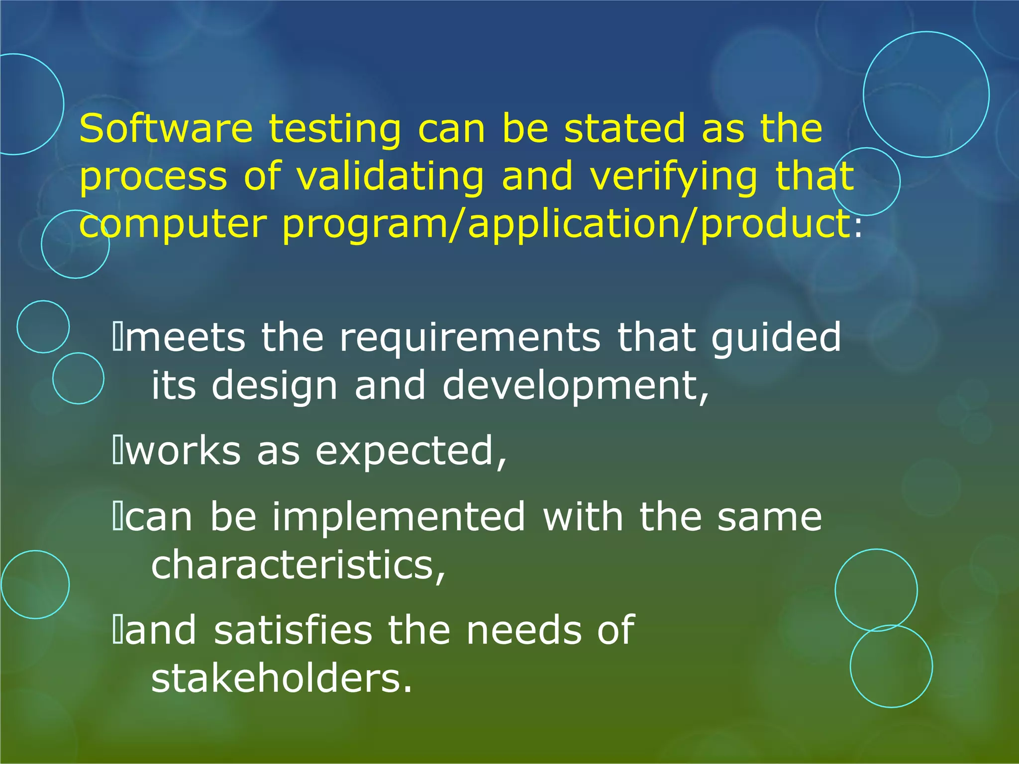 Software testing can be stated as the process of validating and verifying that computer program/application/product: 🞅meets the requirements that guided its design and development, 🞅works as expected, 🞅can be implemented with the same characteristics, 🞅and satisfies the needs of stakeholders. 