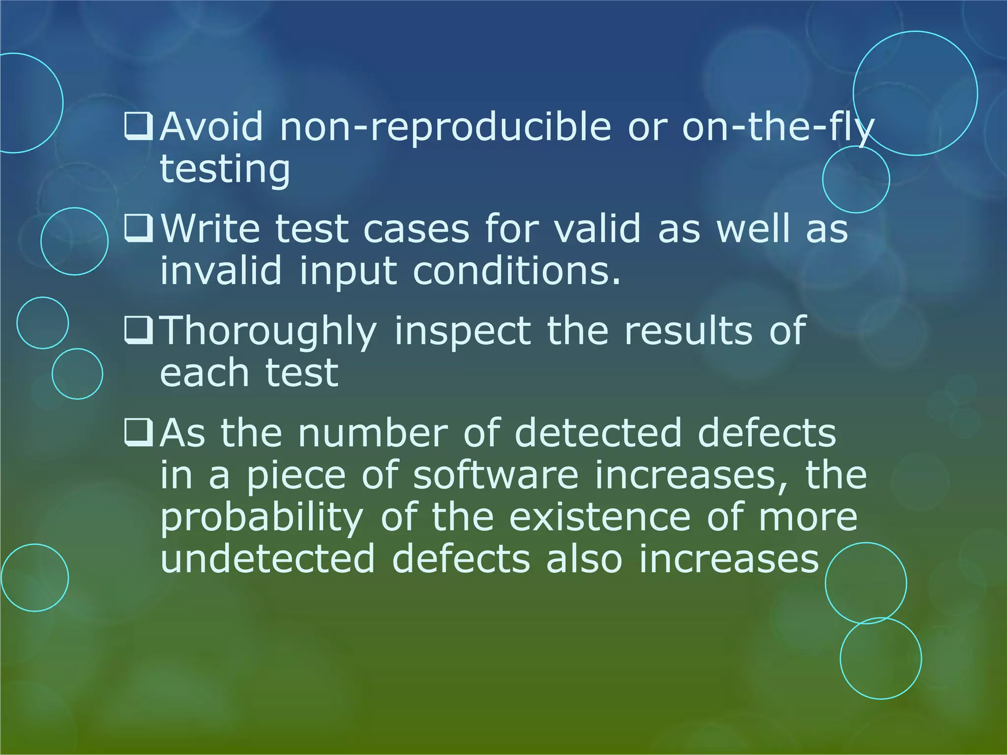 Avoid non-reproducible or on-the-fly testing Write test cases for valid as well as invalid input conditions. Thoroughly inspect the results of each test As the number of detected defects in a piece of software increases, the probability of the existence of more undetected defects also increases 