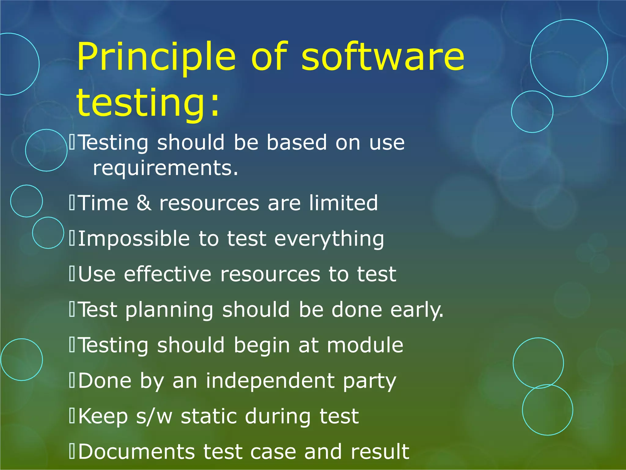 Principle of software testing: 🞅T esting should be based on use requirements. 🞅Time & resources are limited 🞅Impossible to test everything 🞅Use effective resources to test 🞅T est planning should be done early. 🞅T esting should begin at module 🞅Done by an independent party 🞅Keep s/w static during test 🞅Documents test case and result 