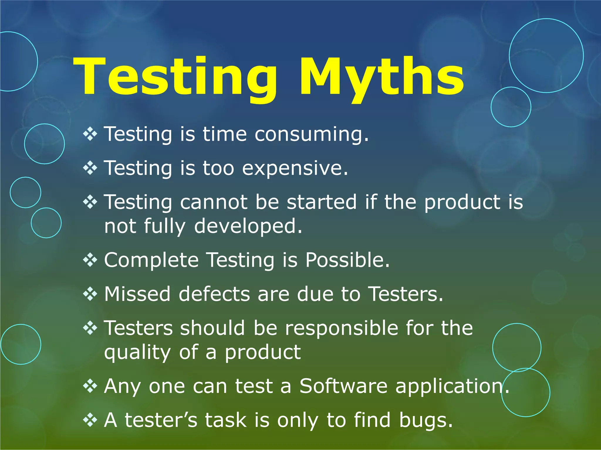 Testing Myths  Testing is time consuming.  Testing is too expensive.  Testing cannot be started if the product is not fully developed.  Complete Testing is Possible.  Missed defects are due to Testers.  Testers should be responsible for the quality of a product  Any one can test a Software application.  A tester’s task is only to find bugs. 