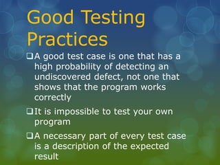 Good Testing
Practices
A good test case is one that has a
high probability of detecting an
undiscovered defect, not one that
shows that the program works
correctly
It is impossible to test your own
program
A necessary part of every test case
is a description of the expected
result
 
