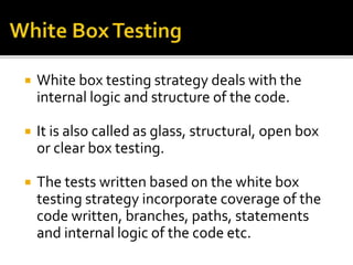  White box testing strategy deals with the 
internal logic and structure of the code. 
 It is also called as glass, structural, open box 
or clear box testing. 
 The tests written based on the white box 
testing strategy incorporate coverage of the 
code written, branches, paths, statements 
and internal logic of the code etc. 
 
