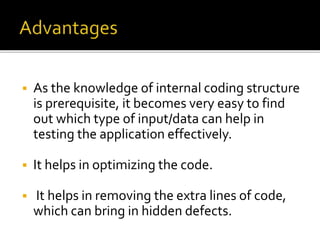  As the knowledge of internal coding structure 
is prerequisite, it becomes very easy to find 
out which type of input/data can help in 
testing the application effectively. 
 It helps in optimizing the code. 
 It helps in removing the extra lines of code, 
which can bring in hidden defects. 
 