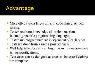  More effective on larger units of code than glass box 
testing. 
 Tester needs no knowledge of implementation, 
including specific programming languages. 
 Tester and programmer are independent of each other. 
 Tests are done from a user’s point of view . 
 Will help to expose any ambiguities or inconsistencies 
in the specifications. 
 Test cases can be designed as soon as the specifications 
are complete. 
 