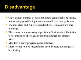 Only a small number of possible inputs can actually be tested, 
to test every possible input stream would take nearly forever 
 Without clear and concise specifications, test cases are hard 
to design. 
 There may be unnecessary repetition of test inputs if the tester 
is not informed of test cases the programmer has already 
tried. 
 May leave many program paths untested. 
 Most testing related research has been directed toward glass 
box testing. 
 