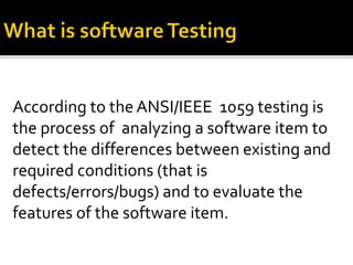 According to the ANSI/IEEE 1059 testing is 
the process of analyzing a software item to 
detect the differences between existing and 
required conditions (that is 
defects/errors/bugs) and to evaluate the 
features of the software item. 
 