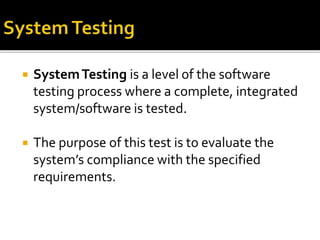  System Testing is a level of the software 
testing process where a complete, integrated 
system/software is tested. 
 The purpose of this test is to evaluate the 
system’s compliance with the specified 
requirements. 
 