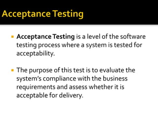  Acceptance Testing is a level of the software 
testing process where a system is tested for 
acceptability. 
 The purpose of this test is to evaluate the 
system’s compliance with the business 
requirements and assess whether it is 
acceptable for delivery. 
 