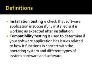  Installation testing is check that software 
application is successfully installed & it is 
working as expected after installation. 
 Compatibility testing is used to determine if 
your software application has issues related 
to how it functions in concert with the 
operating system and different types of 
system hardware and software. 
 