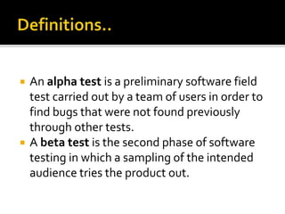  An alpha test is a preliminary software field 
test carried out by a team of users in order to 
find bugs that were not found previously 
through other tests. 
 A beta test is the second phase of software 
testing in which a sampling of the intended 
audience tries the product out. 
 