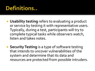  Usability testing refers to evaluating a product 
or service by testing it with representative users. 
Typically, during a test, participants will try to 
complete typical tasks while observers watch, 
listen and takes notes. 
 Security Testing is a type of software testing 
that intends to uncover vulnerabilities of the 
system and determine that its data and 
resources are protected from possible intruders. 
 
