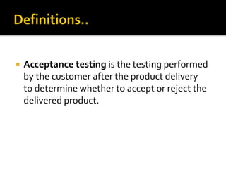  Acceptance testing is the testing performed 
by the customer after the product delivery 
to determine whether to accept or reject the 
delivered product. 
 