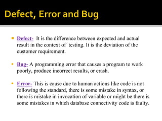  Defect- It is the difference between expected and actual 
result in the context of testing. It is the deviation of the 
customer requirement. 
 Bug- A programming error that causes a program to work 
poorly, produce incorrect results, or crash. 
 Error- This is cause due to human actions like code is not 
following the standard, there is some mistake in syntax, or 
there is mistake in invocation of variable or might be there is 
some mistakes in which database connectivity code is faulty. 
 