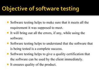  Software testing helps to make sure that it meets all the 
requirement it was supposed to meet. 
 It will bring out all the errors, if any, while using the 
software. 
 Software testing helps to understand that the software that 
is being tested is a complete success. 
 Software testing helps to give a quality certification that 
the software can be used by the client immediately. 
 It ensures quality of the product. 
 