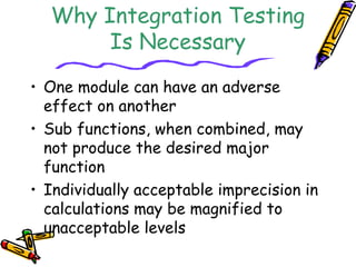 Why Integration Testing 
Is Necessary 
• One module can have an adverse 
effect on another 
• Sub functions, when combined, may 
not produce the desired major 
function 
• Individually acceptable imprecision in 
calculations may be magnified to 
unacceptable levels 
 