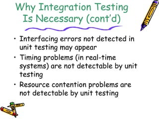 Why Integration Testing 
Is Necessary (cont’d) 
• Interfacing errors not detected in 
unit testing may appear 
• Timing problems (in real-time 
systems) are not detectable by unit 
testing 
• Resource contention problems are 
not detectable by unit testing 
 